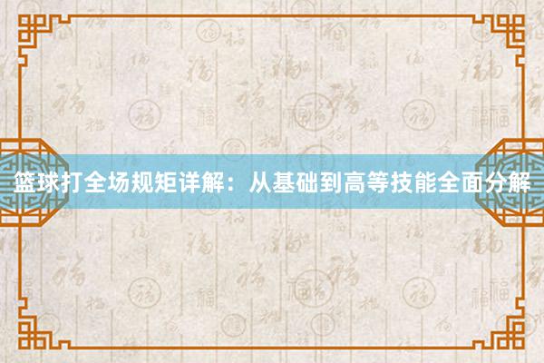 篮球打全场规矩详解：从基础到高等技能全面分解